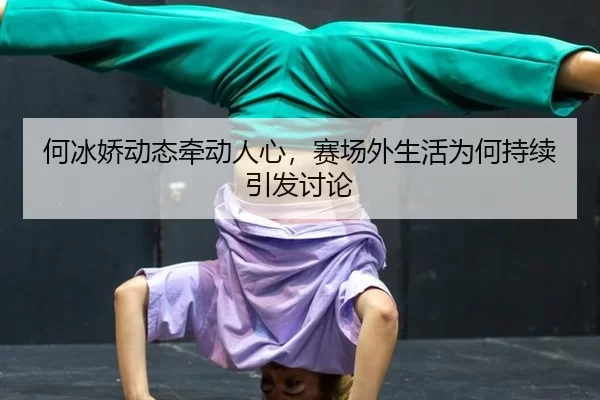 何冰娇动态牵动人心，赛场外生活为何持续引发讨论