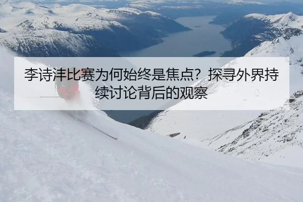 李诗沣比赛为何始终是焦点？探寻外界持续讨论背后的观察