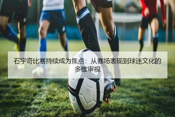 石宇奇比赛持续成为焦点：从赛场表现到球迷文化的多维审视